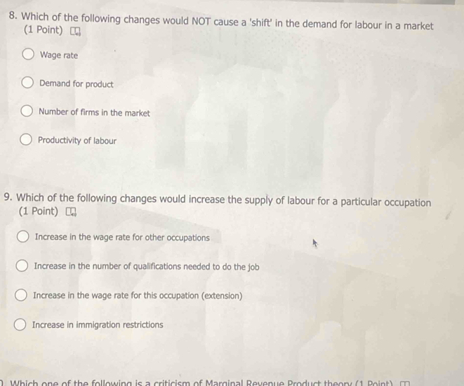 Which of the following changes would NOT cause a 'shift' in the demand for labour in a market
(1 Point)
Wage rate
Demand for product
Number of firms in the market
Productivity of labour
9. Which of the following changes would increase the supply of labour for a particular occupation
(1 Point)
Increase in the wage rate for other occupations
Increase in the number of qualifications needed to do the job
Increase in the wage rate for this occupation (extension)
Increase in immigration restrictions
W i n e of the ollowin g is riti ism of Marginal Reven ue Pro d t th e ory 1 o