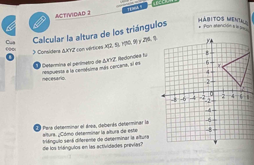 coordenadas rectañl Uo(18 LECCION 
TEMA 1 
ACTIVIDAD 2 
Cua Calcular la altura de los triángulos 
abitos menta 
Pon atención a la precs 
COOl △ XYZ con vértices X(2,5), Y(10,9) y Z(6,1). 
Considera 
8 
10 Determina el perímetro de △ XYZ Redondea tu 
respuesta a la centésima más cercana, si es 
necesario. 
2 Para determinar el área, deberás determinar la 
altura. ¿Cómo determinar la altura de este 
triángulo será diferente de determinar la altura 
de los triángulos en las actividades previas?