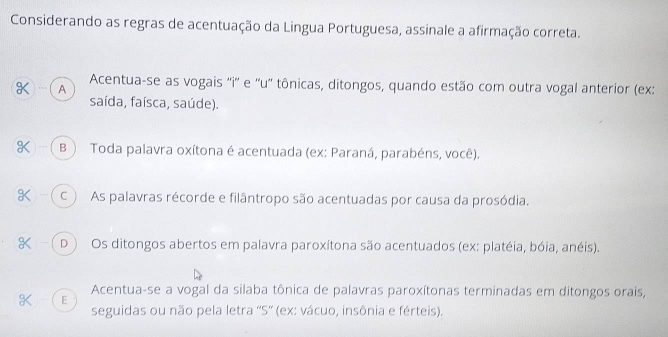 Considerando as regras de acentuação da Lingua Portuguesa, assinale a afirmação correta.
K .. A Acentua-se as vogais ''i'' e ''u'' tônicas, ditongos, quando estão com outra vogal anterior (ex:
saída, faísca, saúde).
( B ) Toda palavra oxítona é acentuada (ex: Paraná, parabéns, você).
K --- ( C ) As palavras récorde e filântropo são acentuadas por causa da prosódia.
) - ( D ) Os ditongos abertos em palavra paroxítona são acentuados (ex: platéia, bóia, anéis).
Acentua-se a vogal da silaba tônica de palavras paroxítonas terminadas em ditongos orais,
E
seguidas ou não pela letra ''S'' (ex: vácuo, insônia e férteis).