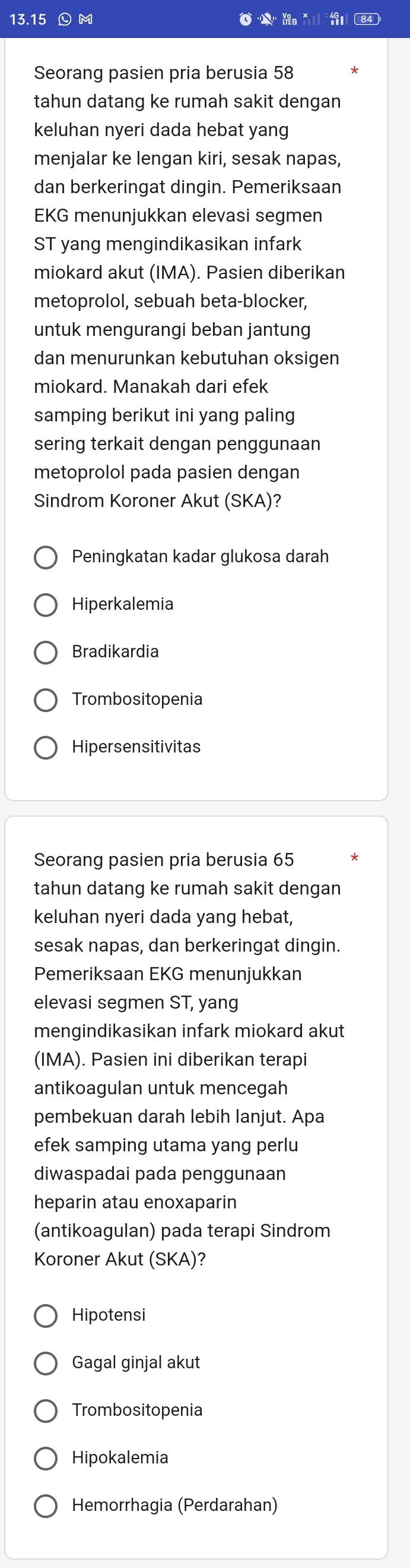 13. 15 M do *
Seorang pasien pria berusia 58
tahun datang ke rumah sakit dengan
keluhan nyeri dada hebat yang
menjalar ke lengan kiri, sesak napas,
dan berkeringat dingin. Pemeriksaan
EKG menunjukkan elevasi segmen
ST yang mengindikasikan infark
miokard akut (IMA). Pasien diberikan
metoprolol, sebuah beta-blocker,
untuk mengurangi beban jantung
dan menurunkan kebutuhan oksigen
miokard. Manakah dari efek
samping berikut ini yang paling
sering terkait dengan penggunaan
metoprolol pada pasien dengan
Sindrom Koroner Akut (SKA)?
Peningkatan kadar glukosa darah
Hiperkalemia
Bradikardia
Trombositopenia
Hipersensitivitas
Seorang pasien pria berusia 65
tahun datang ke rumah sakit dengan
keluhan nyeri dada yang hebat,
sesak napas, dan berkeringat dingin.
Pemeriksaan EKG menunjukkan
elevasi segmen ST, yang
mengindikasikan infark miokard akut
(IMA). Pasien ini diberikan terapi
antikoagulan untuk mencegah
pembekuan darah lebih lanjut. Apa
efek samping utama yang perlu
diwaspadai pada penggunaan
heparin atau enoxaparin
(antikoagulan) pada terapi Sindrom
Koroner Akut (SKA)?
Hipotensi
Gagal ginjal akut
Trombositopenia
Hipokalemia
Hemorrhagia (Perdarahan)