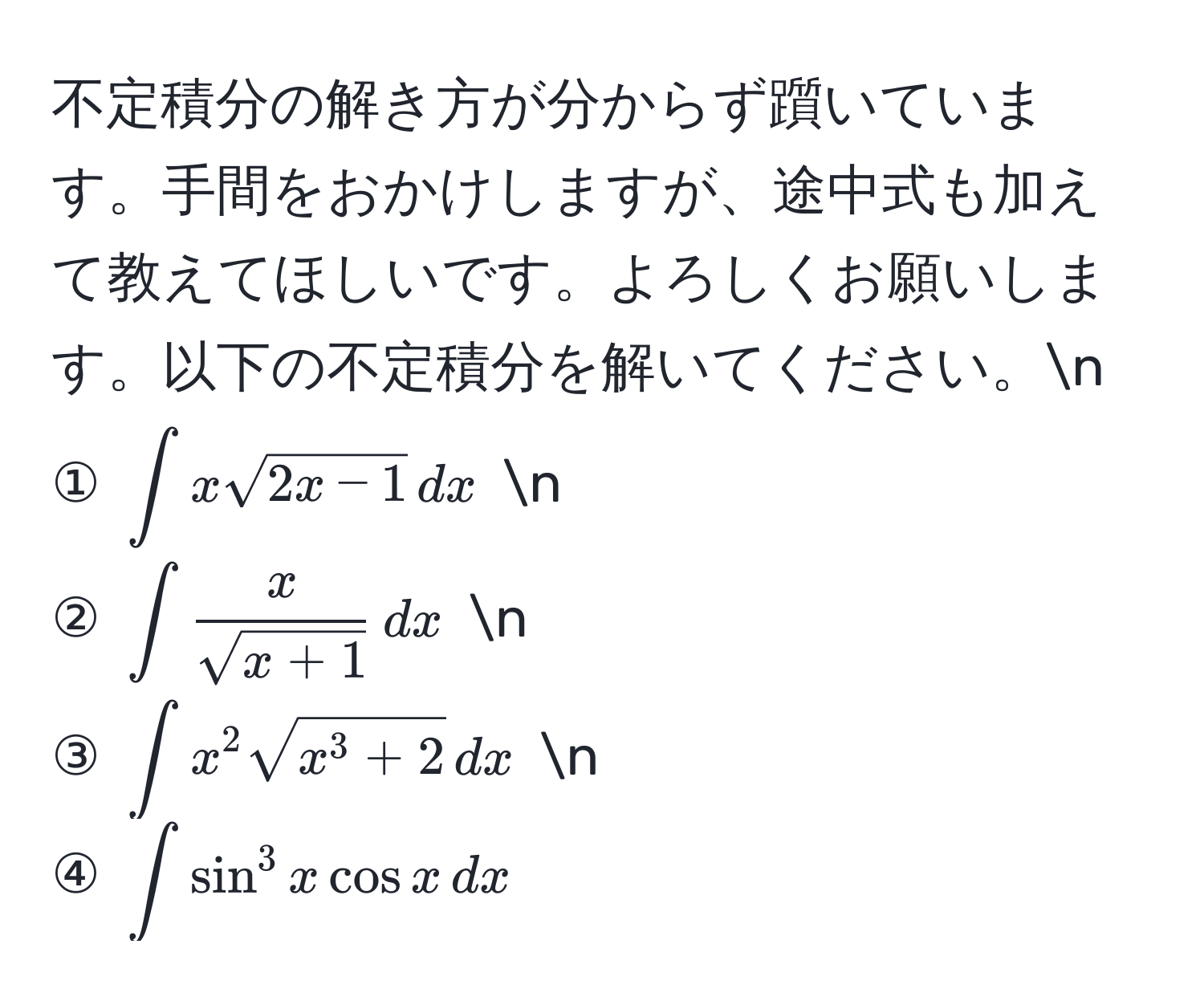 不定積分の解き方が分からず躓いています。手間をおかけしますが、途中式も加えて教えてほしいです。よろしくお願いします。以下の不定積分を解いてください。n
① $∈t x sqrt(2x-1) , dx$ n
② $∈t  x/sqrt(x+1)  , dx$ n
③ $∈t x^(2 sqrtx^3+2) , dx$ n
④ $∈t sin^3 x cos x , dx$