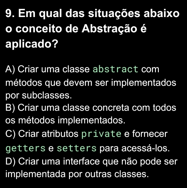 Em qual das situações abaixo
conceito de Abstração é
aplicado?
A) Criar uma classe abstract com
métodos que devem ser implementados
por subclasses.
B) Criar uma classe concreta com todos
os métodos implementados.
C) Criar atributos private e fornecer
getters e setters para acessá-los.
D) Criar uma interface que não pode ser
implementada por outras classes.