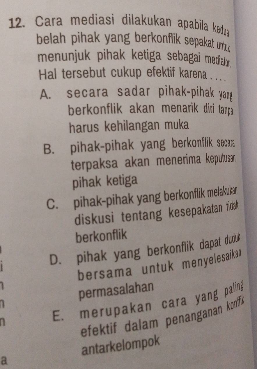 Cara mediasi dilakukan apabila kedua
belah pihak yang berkonflik sepakat untuk 
menunjuk pihak ketiga sebagai mediator.
Hal tersebut cukup efektif karena . . .
A. secara sadar pihak-pihak yang
berkonflik akan menarik diri tanpa.
harus kehilangan muka
B. pihak-pihak yang berkonflik secara
terpaksa akan menerima keputusan
pihak ketiga
C. pihak-pihak yang berkonflik melakukan
diskusi tentang kesepakatan tidak 
berkonflik
D. pihak yang berkonflik dapat duduk
bersama untuk menyelesaikam
permasalahan
E. merupakan cara yang paling
1
efektif dalam penanganan konflik
antarkelompok
a