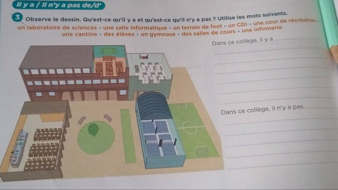 Il y a / Il n'y a pas de/d' 
Observe le dessin. Qu'est-ce qu'il y a et qu'est-ce qu'il n'y a pas ? Utilise les mots suivants. 
un laboratoire de sciences » une salle informatique » un terrain de foot « un CDI » une cour de récréation « 
_ 
une cantine » des élèves » un gymnase » des salles de cours » une infirmerie 
_ 
ge, il y a 
_ 
_ 
_ 
_ 
_ 
ollège, il n'y a pas_ 
_ 
_ 
_ 
_ 
_