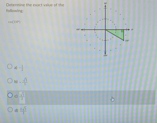 Determine the exact value of the
90°
following:
cos (330°)
a) - 1/2 
b) - sqrt(3)/3 
c)  sqrt(3)/2 
d)  2sqrt(3)/3 