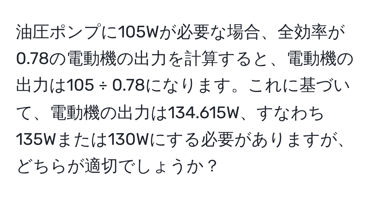 油圧ポンプに105Wが必要な場合、全効率が0.78の電動機の出力を計算すると、電動機の出力は105 ÷ 0.78になります。これに基づいて、電動機の出力は134.615W、すなわち135Wまたは130Wにする必要がありますが、どちらが適切でしょうか？