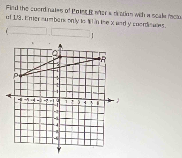 Find the coordinates of Point R after a dilation with a scale facto 
of 1/3. Enter numbers only to fill in the x and y coordinates.
(□ ,□ )