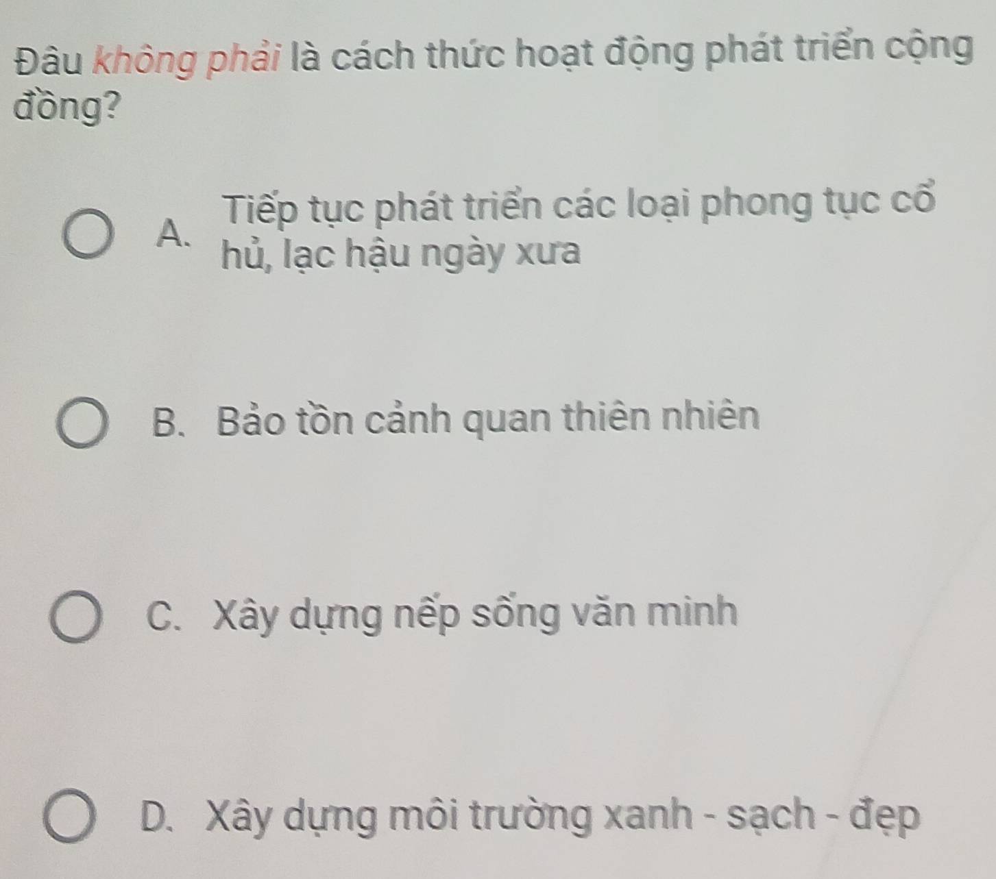 Đâu không phải là cách thức hoạt động phát triển cộng
đồng?
Tiếp tục phát triển các loại phong tục cổ
A.
hủ, lạc hậu ngày xưa
B. Bảo tồn cảnh quan thiên nhiên
C. Xây dựng nếp sống văn minh
D. Xây dựng môi trường xanh - sạch - đẹp