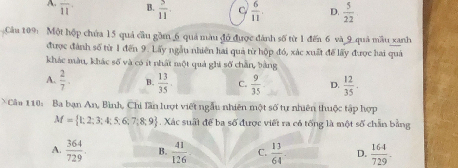 A. overline 11 B.  5/11 .  6/11 .  5/22 
C
D.
Câu 109: Một hộp chứa 15 quả cầu gồm 6 quả màu đó được đánh số từ 1 đến 6 và 9 quả mầu xanh
được đánh số từ 1 đến 9. Lấy ngẫu nhiên hai quả từ hộp đó, xác xuất để lấy được hai quả
khác màu, khác số và có ít nhất một quả ghi số chẵn, bằng
A.  2/7 .  13/35 .  9/35   12/35 . 
B.
C.
D.
Câu 110: Ba bạn An, Bình, Chi lần lượt viết ngẫu nhiên một số tự nhiên thuộc tập hợp
M= 1;2;3;4;5;6;7;8;9. Xác suất để ba số được viết ra có tổng là một số chẵn bằng
A.  364/729 .  41/126   13/64 .  164/729 . 
B.
C.
D.