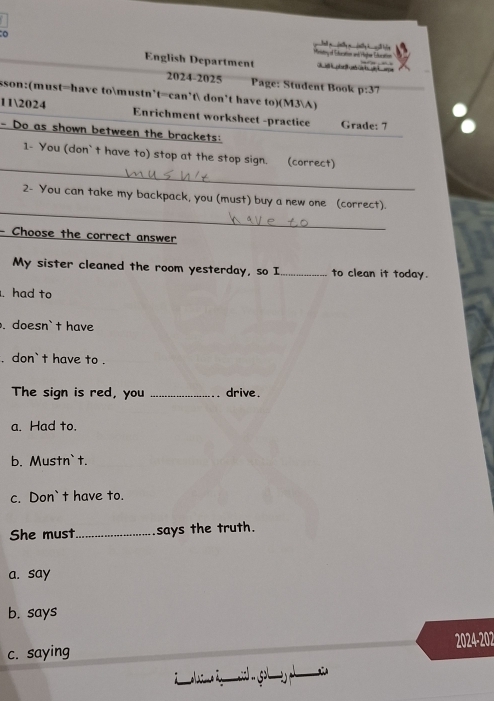 eitirny of Estucation and liter Eucation
English Department Cak phrl o ot g arpe
2024-2025 Page: Student Book p:37 
sson:(must=have tomustn't=can't don't have to)(M3A)
112024 Enrichment worksheet -practice Grade: 7
- Do as shown between the brackets:
_
1- You (don` t have to) stop at the stop sign. (correct)
_
2- You can take my backpack, you (must) buy a new one (correct).
- Choose the correct answer
My sister cleaned the room yesterday, so I_ to clean it today.
. had to
. doesn` t have
. don` t have to .
The sign is red, you _drive .
a. Had to.
b. Mustn`t.
c. Don` t have to.
She must_ says the truth.
a. say
b. says
c. saying 2024-202