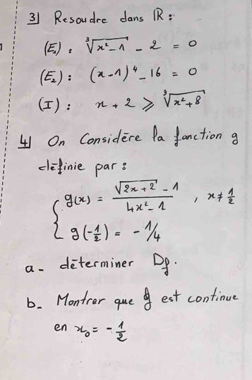 Resoudre dans R:
(E_1):sqrt[3](x^2-1)-2=0
(E_2):(x-1)^4-16=0
(): x+2≥slant sqrt[3](x^2+8)
41 On Considere Pa fanction g
definie par s
beginarrayl g(x)= (sqrt(2x+2)-1)/4x^2-1 ,x!=  1/2  g(- 1/2 )=- 1/4 endarray.
a. determiner Do.
b. Monter que est continue
en x_0=- 1/2 