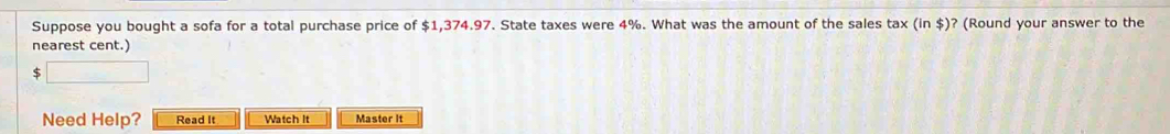 Suppose you bought a sofa for a total purchase price of $1,374.97. State taxes were 4%. What was the amount of the sales tax (in$) )? (Round your answer to the 
nearest cent.)
$
Need Help? Read It Watch It Master it