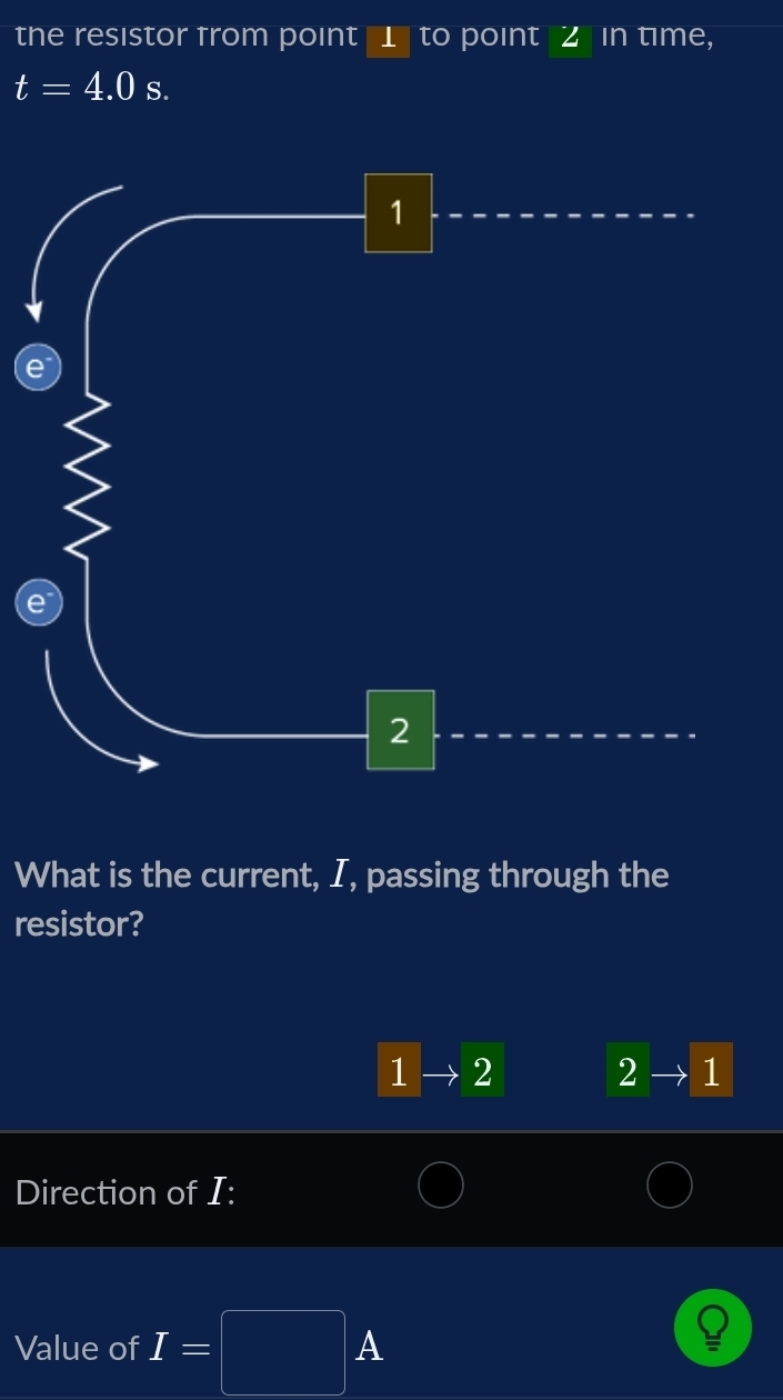 the resistor from point 1 to point Z in time,
t=4.0s. 
What is the current, I, passing through the 
resistor?
1 2
2 1
Direction of I : 
A 
Value of I=□ frac 1/2,