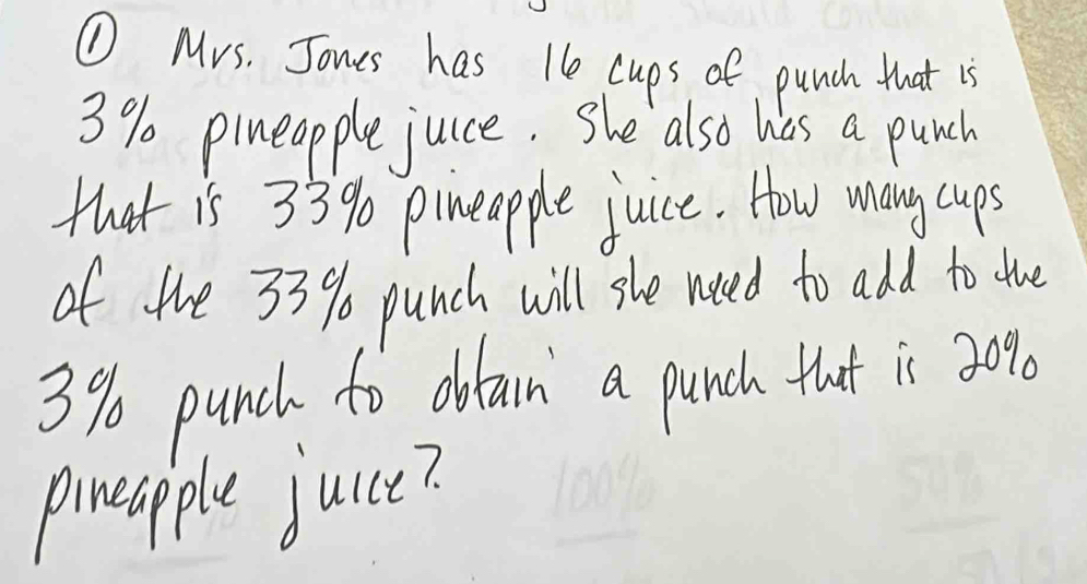 ① Mrs. Jones has te cups of punch that is
3% pineopple juce. She also has a punch 
that is 33% pineapple juice. How many cups 
of the 33% punch will she need to add to ue
3% punch to obtarn a punch that is 3000
pineapple juce?