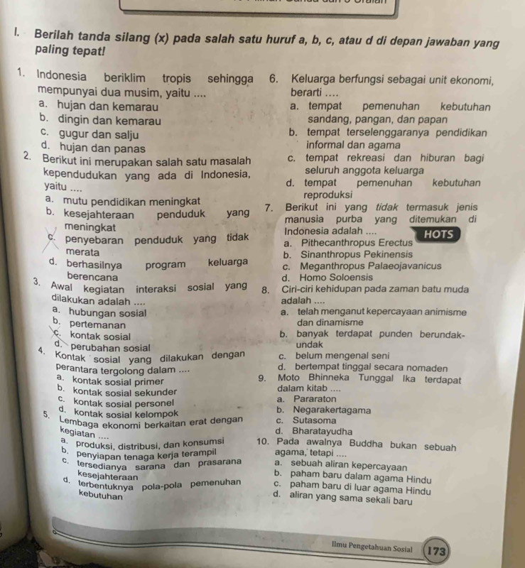 Berilah tanda silang (x) pada salah satu huruf a, b, c, atau d di depan jawaban yang
paling tepat!
1. Indonesia beriklim tropis sehingga 6. Keluarga berfungsi sebagai unit ekonomi,
mempunyai dua musim, yaitu .... berarti ....
a. hujan dan kemarau a. tempat pemenuhan kebutuhan
b. dingin dan kemarau sandang, pangan, dan papan
c. gugur dan salju b. tempat terselenggaranya pendidikan
d. hujan dan panas informal dan agama
2. Berikut ini merupakan salah satu masalah c. tempat rekreasi dan hiburan bagi
seluruh anggota keluarga
kependudukan yang ada di Indonesia, d. tempat e pemenuhan kebutuhan
yaitu ....
reproduksi
a. mutu pendidikan meningkat 7. Berikut ini yang tidak termasuk jenis
b. kesejahteraan penduduk  yang manusia purba yang ditemukan di
meningkat Indonesia adalah
c. penyebaran penduduk yang tidak a. Pithecanthropus Erectus HOTS
merata b. Sinanthropus Pekinensis
d. berhasilnya program keluarga c. Meganthropus Palaeojavanicus
berencana d. Homo Soloensis
3. Awal kegiatan interaksi sosial yang 8. Ciri-ciri kehidupan pada zaman batu muda
dilakukan adalah .... adalah ....
a. hubungan sosial a. telah menganut kepercayaan animisme
b. pertemanan
dan dinamisme
kontak sosial b. banyak terdapat punden berundak-
d. perubahan sosial
undak
c. belum mengenal seni
4. Kontak  sosial yang dilakukan dengan d. bertempat tinggal secara nomaden
perantara tergolong dalam ....
a. kontak sosial primer 9. Moto Bhinneka Tunggal Ika terdapat
b. kontak sosial sekunder dalam kitab ....
c. kontak sosial personel a. Pararaton b. Negarakertagama
d. kontak sosial kelompok
5. Lembaga ekonomi berkaitan erat dengan d. Bharatayudha c. Sutasoma
kegiatan ....
a  produksi, distribusi, dan konsumsi 10. Pada awalnya Buddha bukan sebuah
b. penyiapan tenaga kerja terampil agama, tetapi ....
c. tersedianya sarana dan prasarana a. sebuah aliran kepercayaan
kesejahteraan
b. paham baru dalam agama Hindu
d. terbentuknya pola-pola pemenuhar c. paham baru di luar agama Hindu
kebutuhan
d. aliran yang sama sekali baru
Ilmu Pengetahuan Sosial 173