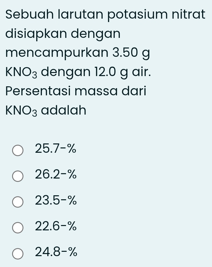 Sebuah larutan potasium nitrat
disiapkan dengan
mencampurkan 3.50 g
KNO_3 dengan 12.0 g air.
Persentasi massa dari
KNO_3 adalah
25.7-%
26.2-%
23.5-%
22.6-%
24.8-%