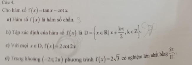 Cho hàm số f(x)=tan x-cot x. 
a) Hàm số f(x) là hàm số chẵn. 
b) Tập xác định của hàm số f(x) là D= x∈ R|x!=  kπ /2 ,k∈ Z. 
c) Với mọi x∈ D, f(x)=2cot 2x. 
d) Trong khoảng (-2π ,2π ) phương trình f(x)=2sqrt(3) có nghiệm lớn nhất bằng  5π /12 .