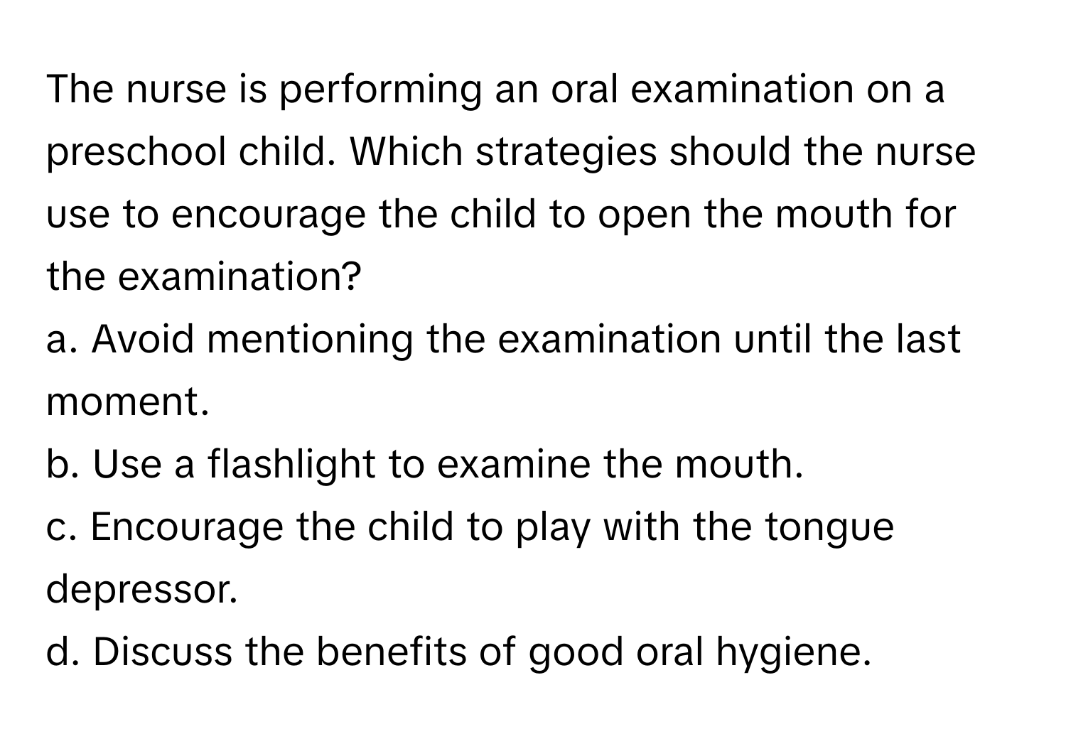 The nurse is performing an oral examination on a preschool child. Which strategies should the nurse use to encourage the child to open the mouth for the examination?

a. Avoid mentioning the examination until the last moment. 
b. Use a flashlight to examine the mouth. 
c. Encourage the child to play with the tongue depressor. 
d. Discuss the benefits of good oral hygiene.