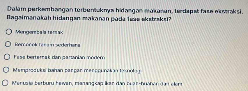 Dalam perkembangan terbentuknya hidangan makanan, terdapat fase ekstraksi.
Bagaimanakah hidangan makanan pada fase ekstraksi?
Mengembala ternak
Bercocok tanam sederhana
Fase berternak dan pertanian modern
Memproduksi bahan pangan menggunakan teknologi
Manusia berburu hewan, menangkap ikan dan buah-buahan dari alam