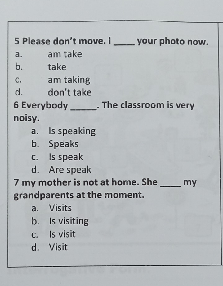 Please don’t move. I _your photo now.
a. am take
b. take
C. am taking
d. don’t take
6 Everybody _. The classroom is very
noisy.
a. Is speaking
b. Speaks
c. Is speak
d. Are speak
7 my mother is not at home. She _my
grandparents at the moment.
a. Visits
b. Is visiting
c. Is visit
d. Visit