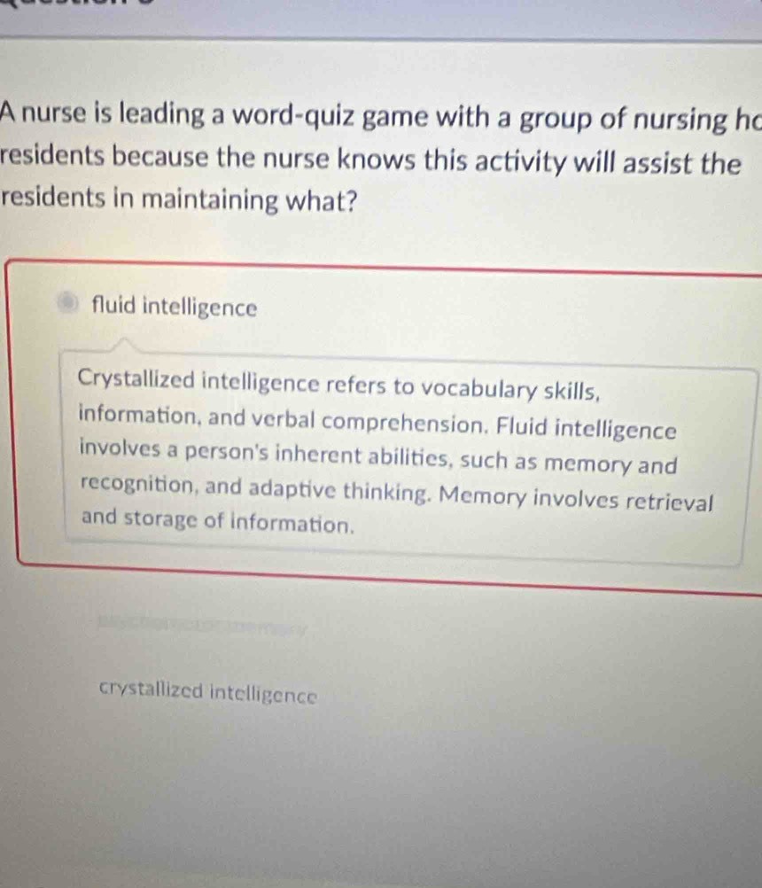 A nurse is leading a word-quiz game with a group of nursing ho
residents because the nurse knows this activity will assist the
residents in maintaining what?
fluid intelligence
Crystallized intelligence refers to vocabulary skills,
information, and verbal comprehension. Fluid intelligence
involves a person's inherent abilities, such as memory and
recognition, and adaptive thinking. Memory involves retrieval
and storage of information.
crystallized intelligence