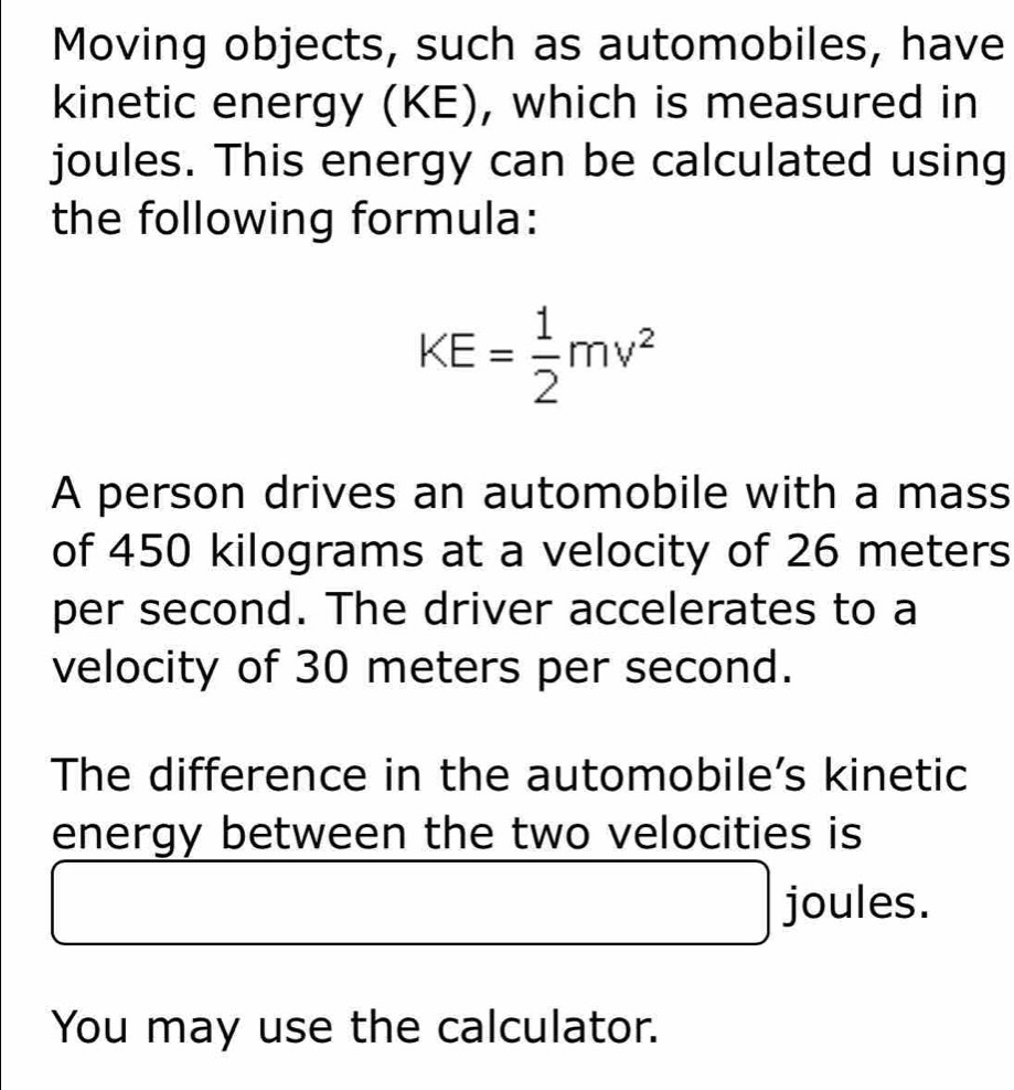 Moving objects, such as automobiles, have 
kinetic energy (KE), which is measured in 
joules. This energy can be calculated using 
the following formula:
KE= 1/2 mv^2
A person drives an automobile with a mass 
of 450 kilograms at a velocity of 26 meters
per second. The driver accelerates to a 
velocity of 30 meters per second. 
The difference in the automobile’s kinetic 
energy between the two velocities is 
joules. 
You may use the calculator.