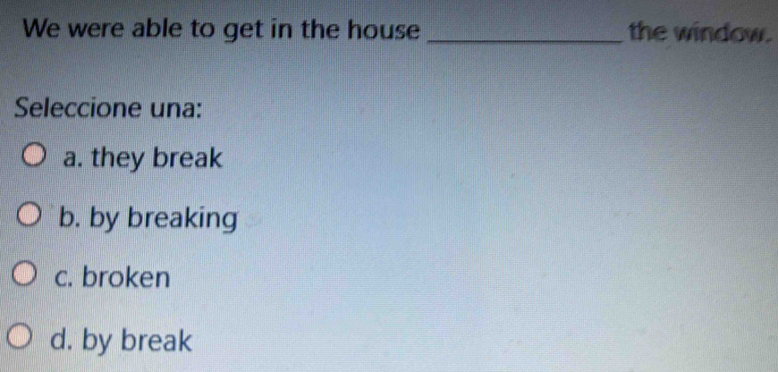 We were able to get in the house _the window.
Seleccione una:
a. they break
b. by breaking
c. broken
d. by break