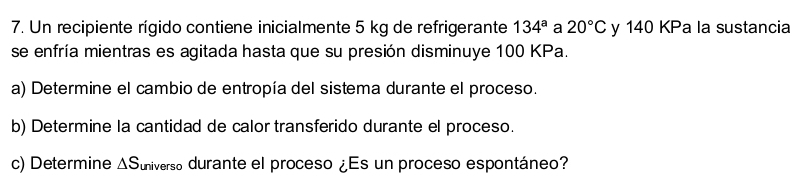 Un recipiente rígido contiene inicialmente 5 kg de refrigerante 134^a a 20°C y 140 KPa la sustancia 
se enfría mientras es agitada hasta que su presión disminuye 100 KPa. 
a) Determine el cambio de entropía del sistema durante el proceso. 
b) Determine la cantidad de calor transferido durante el proceso. 
c) Determine ΔSuniverso durante el proceso ¿Es un proceso espontáneo?