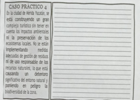 CASO PRÁCTICO 4_ 
En la ciudad de Mérida Yucatán, se_ 
_ 
está construyendo un gran 
_ 
complejo turístico sin tener en_ 
cuenta los impactos ambientales_ 
_ 
_ 
ni la preservación de los 
_ 
ecosistemas locales. No se están 
implementando omedidas_ 
_ 
adecuadas de gestión de residuos_ 
_ 
ni de uso responsable de los 
recursos naturales, lo que está_ 
causando un deterioro_ 
_ 
significativo del entoro natural y 
_ 
poniendo en peligro la_ 
biodiversidad de la zona._ 
_