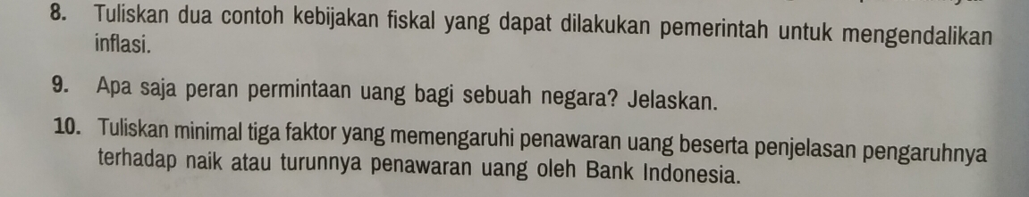 Tuliskan dua contoh kebijakan fiskal yang dapat dilakukan pemerintah untuk mengendalikan 
inflasi. 
9. Apa saja peran permintaan uang bagi sebuah negara? Jelaskan. 
10. Tuliskan minimal tiga faktor yang memengaruhi penawaran uang beserta penjelasan pengaruhnya 
terhadap naik atau turunnya penawaran uang oleh Bank Indonesia.