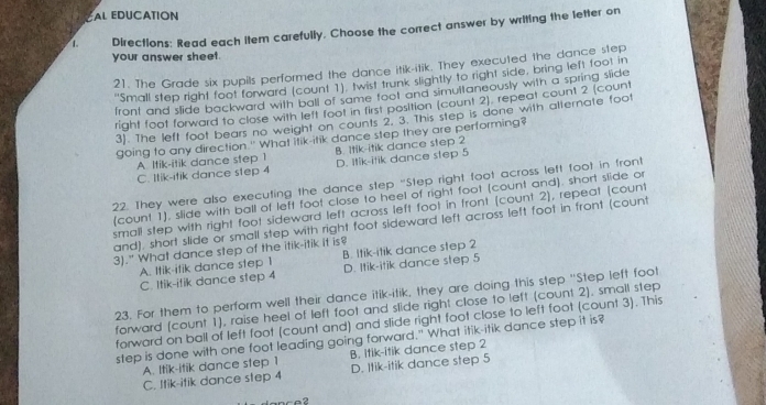 AL EDUCATION
1. Directions: Read each item carefully, Choose the correct answer by writing the letter on
your answer sheet.
21. The Grade six pupils performed the dance itik-itik. They executed the dance step
''Small step right foot forward (count 1). twist trunk slightly to right side, bring left foot in
front and slide backward with ball of same toot and simultaneously with a spring slide
right foot forward to close with left foot in first position (count 2), repeat count 2 (count
3). The left foot bears no weight on counts 2, 3. This step is done with alternate foot
going to any direction." What itik-itik dance step they are performing?
A. Itik-itik dance step 1 B. Itik-itik dance step 2
C. Itik-itik dance step 4 D. Itik-itik dance step 5
22. They were also executing the dance step "Step right foot across left foot in front
(count 1), slide with ball of left foot close to heel of right foot (count and). short slide or
small step with right foot sideward left across left foot in front (count 2), repeat (count
and), short slide or small step with right foot sideward left across left foot in front (count
3)." What dance step of the itik-itik it is?
A. Itik-itik dance step 1 B. Itik-itik dance step 2
C. Itik-itik dance step 4 D. Itik-itik dance step 5
23. For them to perform well their dance itik-itik, they are doing this step ''Step left foot
forward (count 1), raise heel of left foot and slide right close to left (count 2). small step
forward on ball of left foot (count and) and slide right foot close to left foot (count 3). This
step is done with one foot leading going forward." What itik-itik dance step it is?
A. Itik-itik dance step 1 B. Itik-itik dance step 2
C. Itik-ifik dance step 4 D. Itik-itik dance step 5