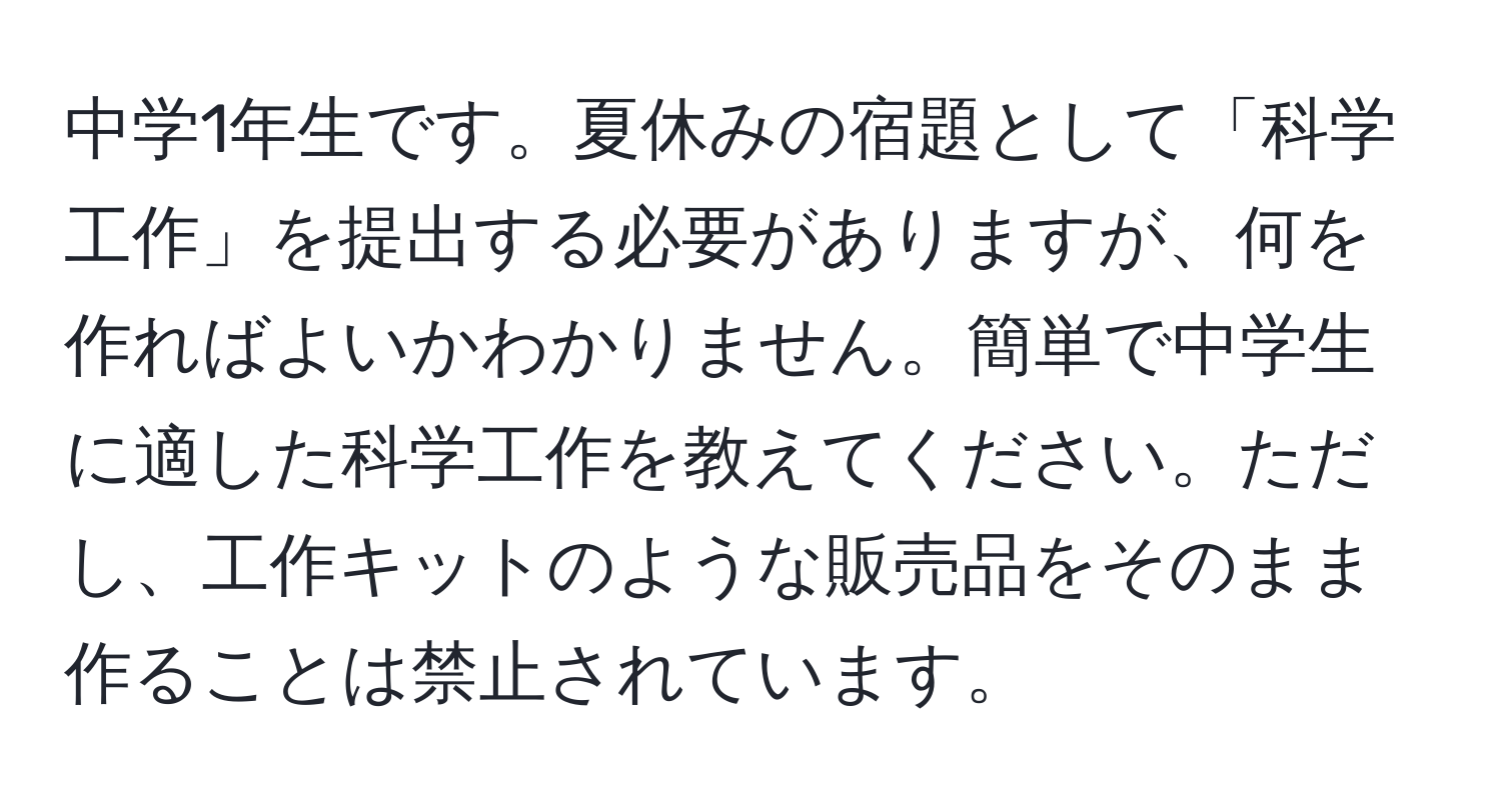 中学1年生です。夏休みの宿題として「科学工作」を提出する必要がありますが、何を作ればよいかわかりません。簡単で中学生に適した科学工作を教えてください。ただし、工作キットのような販売品をそのまま作ることは禁止されています。