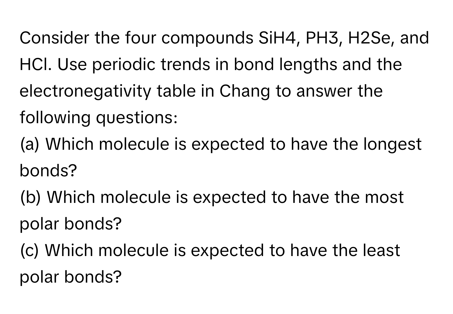 Consider the four compounds SiH4, PH3, H2Se, and HCl. Use periodic trends in bond lengths and the electronegativity table in Chang to answer the following questions:

(a) Which molecule is expected to have the longest bonds? 
(b) Which molecule is expected to have the most polar bonds? 
(c) Which molecule is expected to have the least polar bonds?