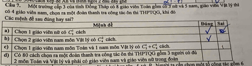 9040 cách xếp đề An và Binh ngôi 2 đầu đây ghế
Câu 7. Một trường cấp 3 của tỉnh Đồng Tháp có 8 giáo viên Toán gồm có 3 nữ và 5 nam, giáo viên Vật lý thì
có 4 giáo viên nam, chọn ra một đoàn thanh tra công tác ôn thi THPTQG, khi đó
Các
B. Người ta cần chọn một tổ công