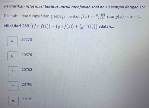 Perhatikan informasi berikut untuk menjawab soal no 13 sampai dengan 15!
Diketahui dua fungsi f dan g sebagai berikut f(x)= (x-301)/x-5  dan g(x)=x-5. 
Nilai dari 280[(fcirc f(1))+(gcirc f(1))+(g^(-1)(1))] adalah...
a. 20223
b. 、 20376
C. 20763
d. 23796
e. 23976