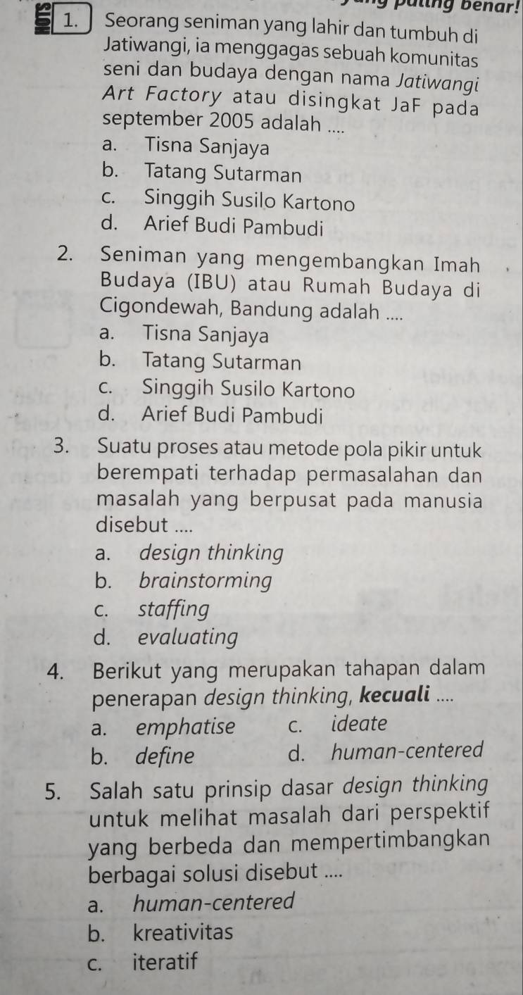 puling benar!
1. Seorang seniman yang lahir dan tumbuh di
Jatiwangi, ia menggagas sebuah komunitas
seni dan budaya dengan nama Jatiwangi
Art Factory atau disingkat JaF pada
september 2005 adalah ....
a. Tisna Sanjaya
b. Tatang Sutarman
c. Singgih Susilo Kartono
d. Arief Budi Pambudi
2. Seniman yang mengembangkan Imah
Budaya (IBU) atau Rumah Budaya di
Cigondewah, Bandung adalah ....
a. Tisna Sanjaya
b. Tatang Sutarman
c. Singgih Susilo Kartono
d. Arief Budi Pambudi
3. Suatu proses atau metode pola pikir untuk
berempati terhadap permasalahan dan
masalah yang berpusat pada manusia
disebut ....
a. design thinking
b. brainstorming
c. staffing
d. evaluating
4. Berikut yang merupakan tahapan dalam
penerapan design thinking, kecuali ....
a. emphatise c. ideate
b. define d. human-centered
5. Salah satu prinsip dasar design thinking
untuk melihat masalah dari perspektif
yang berbeda dan mempertimbangkan 
berbagai solusi disebut ....
a. human-centered
b. kreativitas
c. iteratif