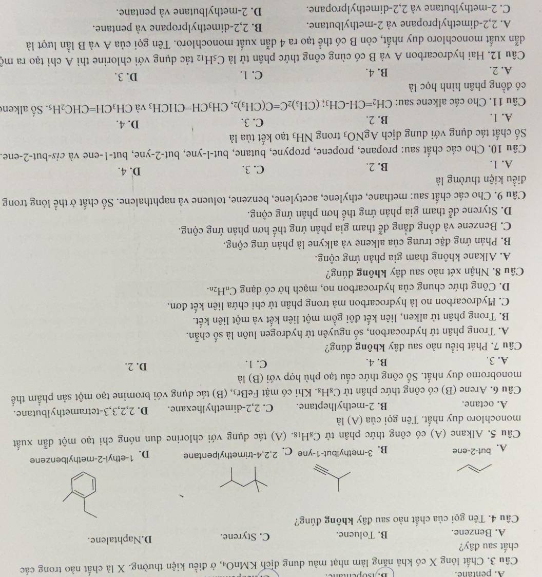 A. pentane. B. sopentane
Câu 3. Chất lỏng X có khả năng làm nhạt màu dung dịch KMnO₄, ở điều kiện thường. X là chất nào trong các
chất sau đây?
A. Benzene. B. Toluene. C. Styrene. D.Naphtalene.
Câu 4. Tên gọi của chất nào sau đây không đúng?
A. but-2-ene B. 3-methylbut-1-yne C. 2,2,4-trimethylpentane D. 1-ethyl-2-methylbenzene
Câu 5. Alkane (A) có công thức phân tử C_8H_18.. (A) tác dụng với chlorine dun nóng chi tạo một dẫn xuất
monochloro duy nhất. Tên gọi của (A) là
A. octane. B. 2-methylheptane. C. 2,2-dimethylhexane. D. 2,2,3,3-tetramethylbutane.
Câu 6. Arene (B) có công thức phân tử C_8H_8 3. Khi có mặt FeBr3, (B) tác dụng với bromine tạo một sản phẩm thế
monobromo duy nhất. Số công thức cấu tạo phù hợp với (B) là
A. 3. B. 4. C. 1. D. 2.
Câu 7. Phát biểu nào sau đây không đúng?
A. Trong phân tử hydrocarbon, số nguyên tử hydrogen luôn là số chẵn.
B. Trong phân tử alken, liên kết đôi gồm một liên kết và một liên kết.
C. Hydrocarbon no là hydrocarbon mà trong phân tử chi chứa liên kết đơn.
D. Công thức chung của hydrocarbon no, mạch hở có dạng ở C_nH_2n.
Câu 8. Nhận xét nào sau đây không đúng?
A. Alkane không tham gia phản ứng cộng.
B. Phản ứng đặc trưng của alkene và alkyne là phản ứng cộng.
C. Benzene và đồng đẳng dễ tham gia phản ứng thế hơn phản ứng cộng.
D. Styrene dễ tham gia phản ứng thế hơn phản ứng cộng.
Câu 9. Cho các chất sau: methane, ethylene, acetylene, benzene, toluene và naphthalene. Số chất ở thể lỏng trong
điều kiện thường là
A. 1. B. 2. C. 3. D. 4.
Câu 10. Cho các chất sau: propane, propene, propyne, butane, but-l-yne, but-2-yne, but-1-ene và cis-but-2-ene.
Số chất tác dụng với dung dịch AgNO_3 trong NH_3 tạo kết tủa là
A. 1. B. 2. C. 3. D. 4.
Câu 11. Cho các alkene sau: CH_2=CH-CH_3;(CH_3)_2C=C(CH_3)_2,CH_3CH=CHCH_3 và CH_3CH=CHC_2H_5. Số alkene
có đồng phân hình học là
A. 2. B. 4. C. 1. D. 3.
Câu 12. Hai hydrocarbon A và B có cùng công thức phân tử là C_5H_12 tác dụng với chlorine thì A chỉ tạo ra mộ
dẫn xuất monochloro duy nhất, còn B có thể tạo ra 4 dẫn xuất monochloro. Tên gọi của A và B lần lượt là
A. 2,2-dimethylpropane và 2-methylbutane. B. 2,2-dimethylpropane và pentane.
C. 2-methylbutane và 2,2-dimethylpropane. D. 2-methylbutane và pentane.