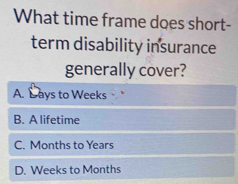 What time frame does short-
term disability insurance
generally cover?
A. Lays to Weeks
B. A lifetime
C. Months to Years
D. Weeks to Months