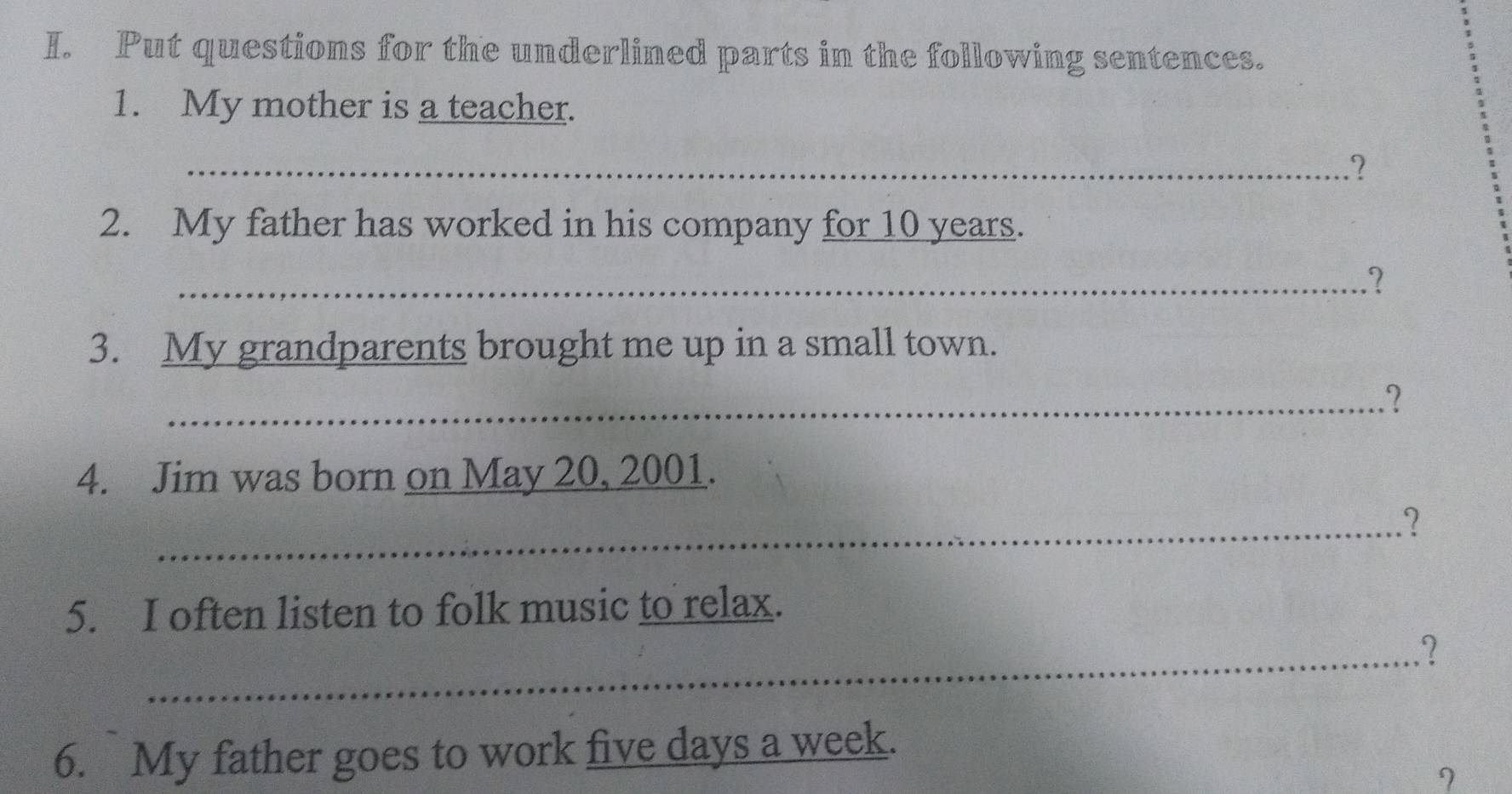 Put questions for the underlined parts in the following sentences. 
1. My mother is a teacher. 
_? 
2. My father has worked in his company for 10 years. 
_? 
3. My grandparents brought me up in a small town. 
_? 
4. Jim was born on May 20, 2001. 
_.? 
5. I often listen to folk music to relax. 
_? 
6. My father goes to work five days a week. 
I