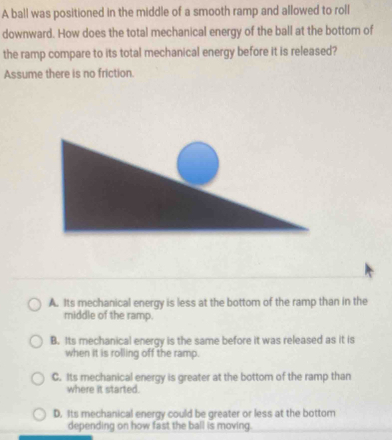 A ball was positioned in the middle of a smooth ramp and allowed to roll
downward. How does the total mechanical energy of the ball at the bottom of
the ramp compare to its total mechanical energy before it is released?
Assume there is no friction.
A. Its mechanical energy is less at the bottom of the ramp than in the
middle of the ramp.
B. Its mechanical energy is the same before it was released as it is
when it is rolling off the ramp.
C. Its mechanical energy is greater at the bottom of the ramp than
where it started.
D. Its mechanical energy could be greater or less at the bottom
depending on how fast the ball is moving.