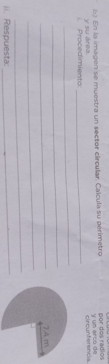En la imagen se muestra un sector circular. Calcula su perímetro por dos radios 
y un arco de 
y su área. 
i. Procedimiento: _circunferencia. 
_ 
_ 
_ 
_ 
_ 
ii. Respuesta: 
_