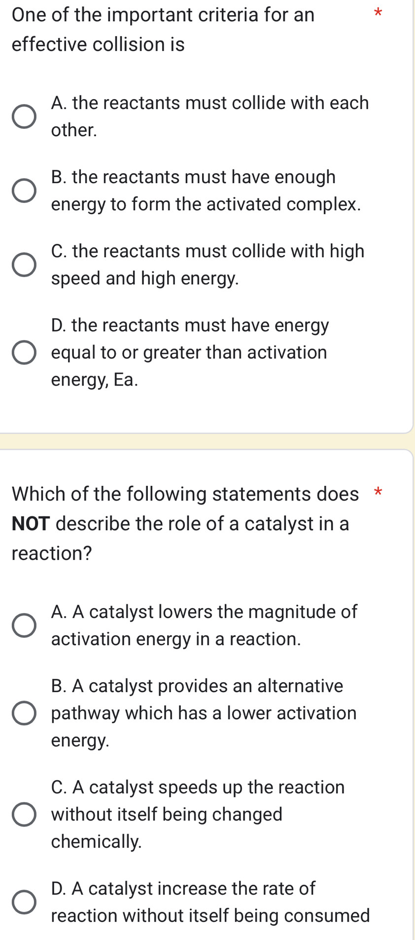 One of the important criteria for an
*
effective collision is
A. the reactants must collide with each
other.
B. the reactants must have enough
energy to form the activated complex.
C. the reactants must collide with high
speed and high energy.
D. the reactants must have energy
equal to or greater than activation
energy, Ea.
Which of the following statements does *
NOT describe the role of a catalyst in a
reaction?
A. A catalyst lowers the magnitude of
activation energy in a reaction.
B. A catalyst provides an alternative
pathway which has a lower activation
energy.
C. A catalyst speeds up the reaction
without itself being changed
chemically.
D. A catalyst increase the rate of
reaction without itself being consumed