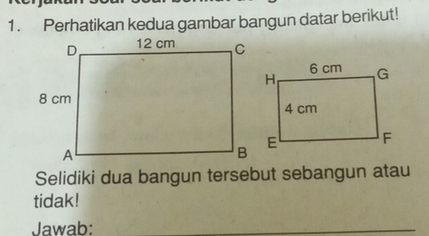 Perhatikan kedua gambar bangun datar berikut! 
Selidiki dua bangun tersebut sebangun atau 
tidak! 
Jawab: