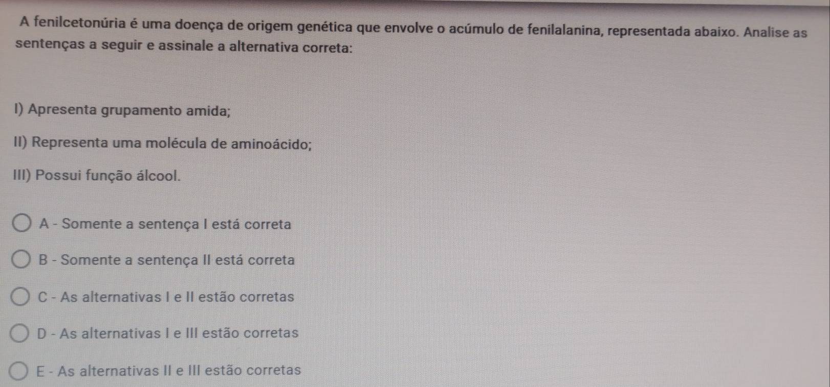 A fenilcetonúria é uma doença de origem genética que envolve o acúmulo de fenilalanina, representada abaixo. Analise as
sentenças a seguir e assinale a alternativa correta:
I) Apresenta grupamento amida;
II) Representa uma molécula de aminoácido;
III) Possui função álcool.
A - Somente a sentença I está correta
B - Somente a sentença II está correta
C - As alternativas I e II estão corretas
D - As alternativas I e III estão corretas
E - As alternativas II e III estão corretas