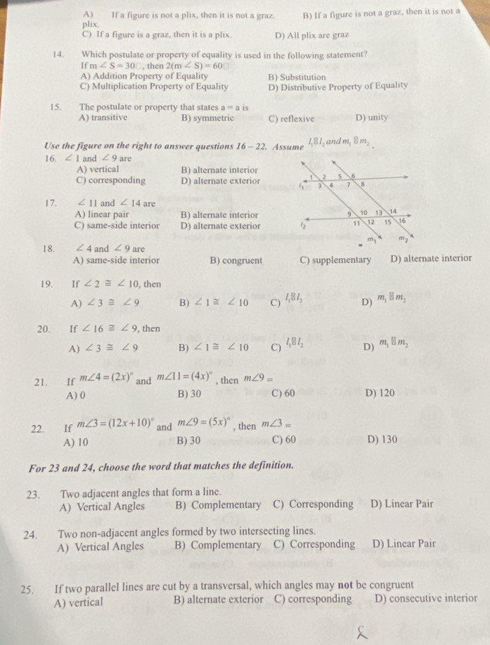 A) If a figure is not a plix, then it is not a graz.
plix. B) If a figure is not a graz, then it is not a
C) If a figure is a graz, then it is a plix. D) All plix are graz
14. Which postulate or property of equality is used in the following statement?
If m∠ S=30□ , then 2(m∠ S)=60
A) Addition Property of Equality B) Substitution
C) Multiplication Property of Equality D) Distributive Property of Equality
15. The postulate or property that states a=a is
A) transitive B) symmetric C) reflexive D) unity
Use the figure on the right to answer questions 16-22 Assume l_1Bl_2 and m_1 m_2
16. ∠ 1 and ∠ 9 are
A) vertical B) alternate interior
C) corresponding D) alternate exterior
17. ∠ 11 and ∠ 14 are
A) linear pair B) alternate interior
C) same-side interior D) alternate exterior 
18. ∠ 4 and ∠ 9 are
A) same-side interior B) congruent C) supplementary D) alternate interior
19. If ∠ 2≌ ∠ 10 , then
A) ∠ 3≌ ∠ 9 B) ∠ 1≌ ∠ 10 C) l_1Bl_2 D) m_1□ m_2
20. If ∠ 16≌ ∠ 9 , then
A) ∠ 3≌ ∠ 9 B) ∠ 1≌ ∠ 10 C) l_1Bl_2 D) m_1□ m_2
21. If m∠ 4=(2x)^circ  and m∠ 11=(4x)^circ  , then m∠ 9=
A) 0 B) 30 C) 60 D) 120
22. If m∠ 3=(12x+10)^circ  and m∠ 9=(5x)^circ  , then m∠ 3=
A) 10 B) 30 C) 60 D) 130
For 23 and 24, choose the word that matches the definition.
23. Two adjacent angles that form a line.
A) Vertical Angles B) Complementary C) Corresponding D) Linear Pair
24. Two non-adjacent angles formed by two intersecting lines.
A) Vertical Angles B) Complementary C) Corresponding D) Linear Pair
25. If two parallel lines are cut by a transversal, which angles may not be congruent
A) vertical B) alternate exterior C) corresponding D) consecutive interior