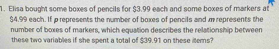 Elisa bought some boxes of pencils for $3.99 each and some boxes of markers at
$4.99 each. If prepresents the number of boxes of pencils and m represents the 
number of boxes of markers, which equation describes the relationship between 
these two variables if she spent a total of $39.91 on these items?