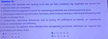 Setting clear priorities and creating to-do lists can help individuals stay organized and ensure that
important tasks are completed.
b. Efficient time management is crucial for maximizing productivity and achieving personal goals.
c. One popular method is the Pomodoro Technique, which involves working in short bursts followed by brief
breaks to maintain focus.
d. Furthermore, minimizing distractions, such as turning off notifications on devices, can significantly
enhance concentration and efficiency.
e. In conclusion, by applying these effective time management techniques, individuals can improve their
productivity and reduce stress.
A. b+c-a-d=e B. c-a-d-b=e
C. d-c-b-a-e
D. a=d-c-b-e