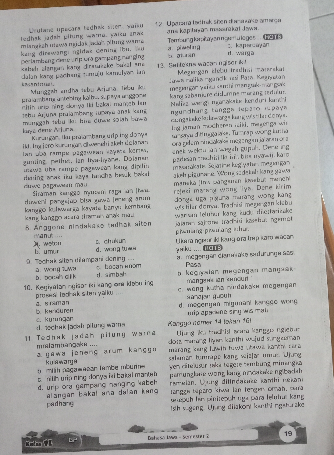 Urutane upacara tedhak siten, yaiku 12. Upacara tedhak siten dianakake amarga
tedhak jadah pitung warna, yaiku anak ana kapitayan masarakat Jawa.
mlangkah utawa ngidak jadah pitung warna Tembung kapitayan ngemu teges .... HOTS
kang direwangi ngidak dening ibu. Iku a. piweling c. kapercayan
perlambang dene urip ora gampang nanging b. aturan
d. warga
kabeh alangan kang dirasakake bakal ana 13. Setitekna wacan ngisor iki!
dalan kang padhang tumuju kamulyan lan Megengan klebu tradhisi masarakat
kasantosan. Jawa nalika ngancik sasi Pasa. Kegiyatan
Munggah andha tebu Arjuna. Tebu iku megengan yaiku kanthi mangsak-mangsak
pralambang antebing kalbu, supaya anggone kang sabanjure didumne marang sedulur.
nitih urip ning donya iki bakal manteb lan Nalika wengi nganakake kenduri kanthi
tebu Arjuna pralambang supaya anak kang ngundhang tangga teparo supaya
munggah tebu iku bisa duwe solah bawa dongakake kulawarga kang wis tilar donya.
kaya dene Arjuna.
Ing jaman modheren saiki, megenga wis
Kurungan, iku pralambang urip ing donya sansaya ditinggalake, Tumrap wong kutha
iki. Ing jero kurungan diwenehi akeh dolanan ora gelem nindakake megengan jalaran ora
Ian uba rampe pagawean kayata kertas, enek wektu lan wegah gupuh. Dene ing
gunting, pethet, Ian liya-liyane. Dolanan padesan tradhisi iki isih bisa nyawiji karo
utawa uba rampe pagawean kang dipilih masarakate. Sejatine kegiyatan megengan
dening anak iku kaya tandha besuk bakal akeh pigunane. Wong sedekah kang gawa
duwe pagawean mau.
maneka jinis panganan kasebut menehi
Siraman kanggo nyuceni raga lan jiwa, rejeki marang wong liya. Dene kirim
duweni pangajap bisa gawa jeneng arum donga uga piguna marang wong kang
kanggo kulawarga kayata banyu kembang wis tilar donya. Tradhisi megengan klebu
kang kanggo acara siraman anak mau.
warisan leluhur kang kudu dilestarikake
8. Anggone nindakake tedhak siten jalaran sajrone tradhisi kasebut ngemot
manut .... piwulang-piwulang luhur.
. weton c. dhukun Ukara ngisor iki kang ora trep karo wacan
b. umur d. wong tuwa yaiku .... HOTS
9. Tedhak siten dilampahi dening .... a. megengan dianakake sadurunge sasi
a. wong tuwa c. bocah enom
Pasa
b. bocah cilik d. simbah b. kegiyatan megengan mangsak-
10. Kegiyatan ngisor iki kang ora klebu ing mangsak Ian kenduri
prosesi tedhak siten yaiku .... c. wong kutha nindakake megengan
a. siraman sanajan gupuh
b. kenduren d. megengan migunani kanggo wong
c. kurungan urip apadene sing wis mati
d. tedhak jadah pitung warna Kanggo nomer 14 tekan 16!
11. Tedhak jadah pitung warna Ujung iku tradhisi acara kanggo nglebur
mralambangake .... dosa marang liyan kanthi wujud sungkeman
a. gawa jeneng arum kanggo marang kang luwih tuwa utawa kanthi cara
kulawarga salaman tumrape kang sejajar umur. Ujung
b. milih pagawaean tembe mburine yen ditelusur saka tegese tembung minangka
c. nitih urip ning donya iki bakal manteb pamungkase wong kang nindakake ngibadah
d. urip ora gampang nanging kabeh ramelan. Ujung ditindakake kanthi nekani
alangan bakal ana dalan kang tangga teparo kiwa lan tengen omah, para
padhang sesepuh lan pinisepuh uga para leluhur kang
isih sugeng. Ujung dilakoni kanthi ngaturake
Kelas VI Bahasa Jawa - Semester 2
19