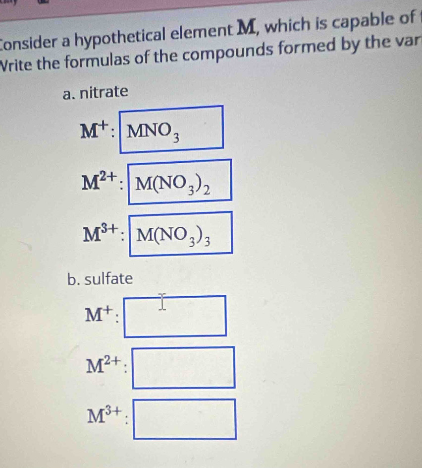 Consider a hypothetical element M, which is capable of 
Write the formulas of the compounds formed by the var 
a. nitrate
M^+: MNO_3
M^(2+): M(NO_3)_2
M^(3+):M(NO_3)_3
b. sulfate
M^+: :□
M^(2+):□
M^(3+):□