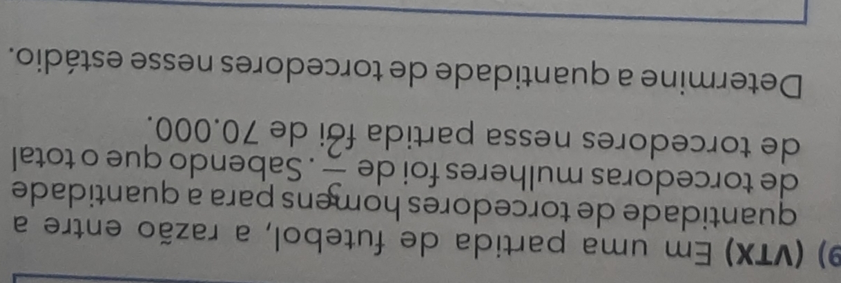 (VTX) Em uma partida de futebol, a razão entre a 
quantidade de torcedores homens para a quantidade 
de torcedoras mulheres foi de  3/2 . Sabendo que o total 
de torcedores nessa partida fới de 70.000. 
Determine a quantidade de torcedores nesse estádio.